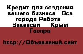 Кредит для создания вашего бизнеса - Все города Работа » Вакансии   . Крым,Гаспра